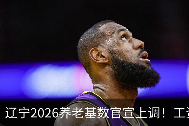 辽宁2026养老基数官宣上调！工资、缴费、退休金一文讲透利弊得失